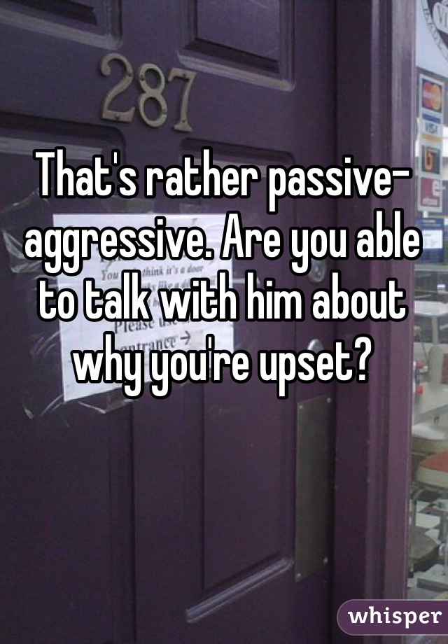 That's rather passive-aggressive. Are you able to talk with him about why you're upset? 