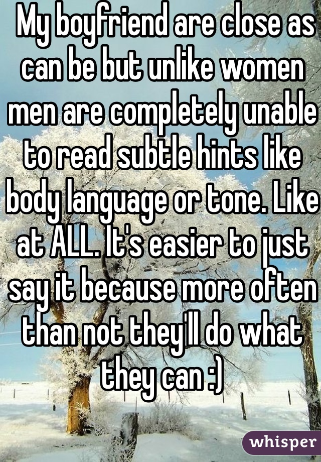  My boyfriend are close as can be but unlike women men are completely unable to read subtle hints like body language or tone. Like at ALL. It's easier to just say it because more often than not they'll do what they can :)