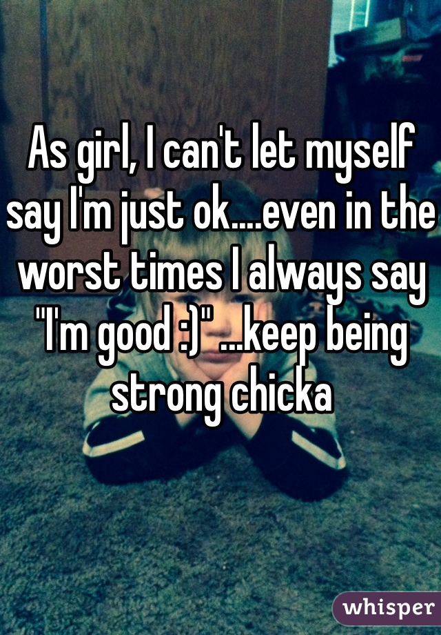 As girl, I can't let myself say I'm just ok....even in the worst times I always say "I'm good :)" ...keep being strong chicka 