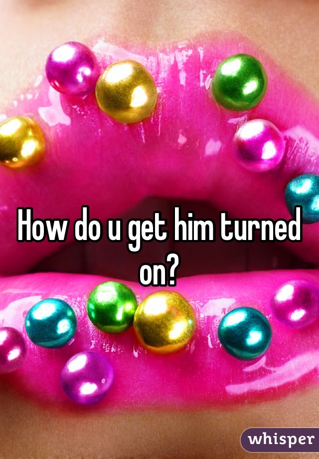 How do u get him turned on?