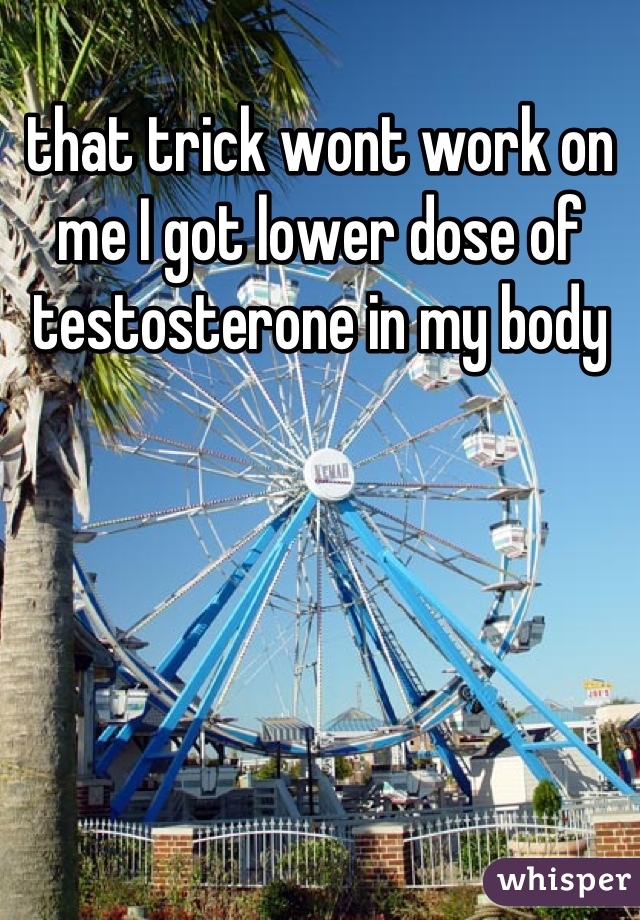 that trick wont work on me I got lower dose of testosterone in my body