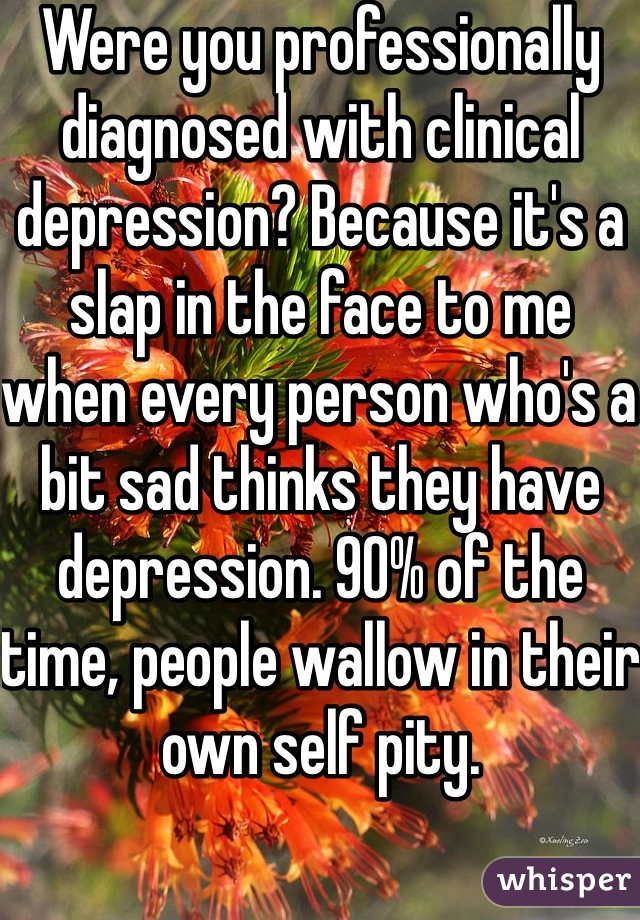 Were you professionally diagnosed with clinical depression? Because it's a slap in the face to me when every person who's a bit sad thinks they have depression. 90% of the time, people wallow in their own self pity.