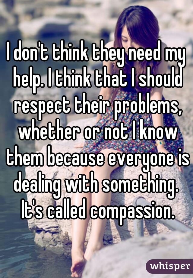 I don't think they need my help. I think that I should respect their problems, whether or not I know them because everyone is dealing with something.  It's called compassion.