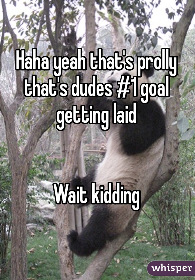 Haha yeah that's prolly that's dudes #1 goal getting laid


Wait kidding