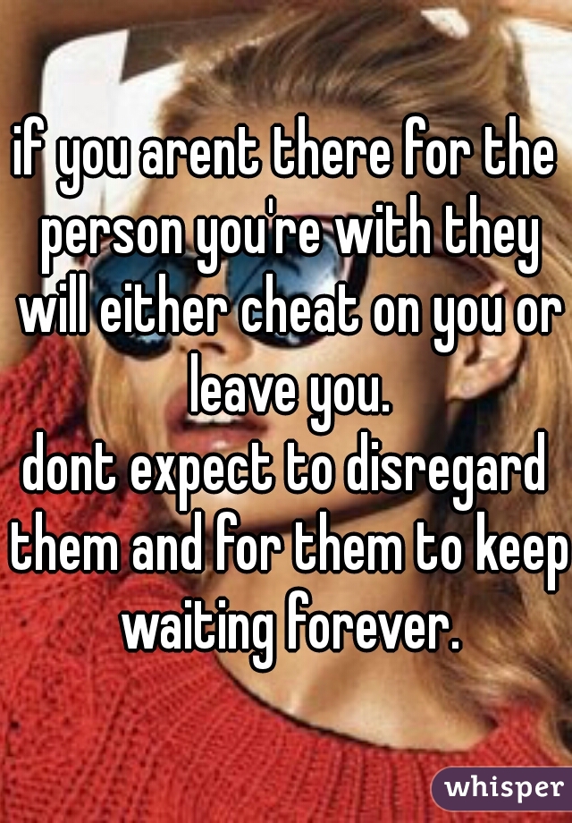 if you arent there for the person you're with they will either cheat on you or leave you.
dont expect to disregard them and for them to keep waiting forever.