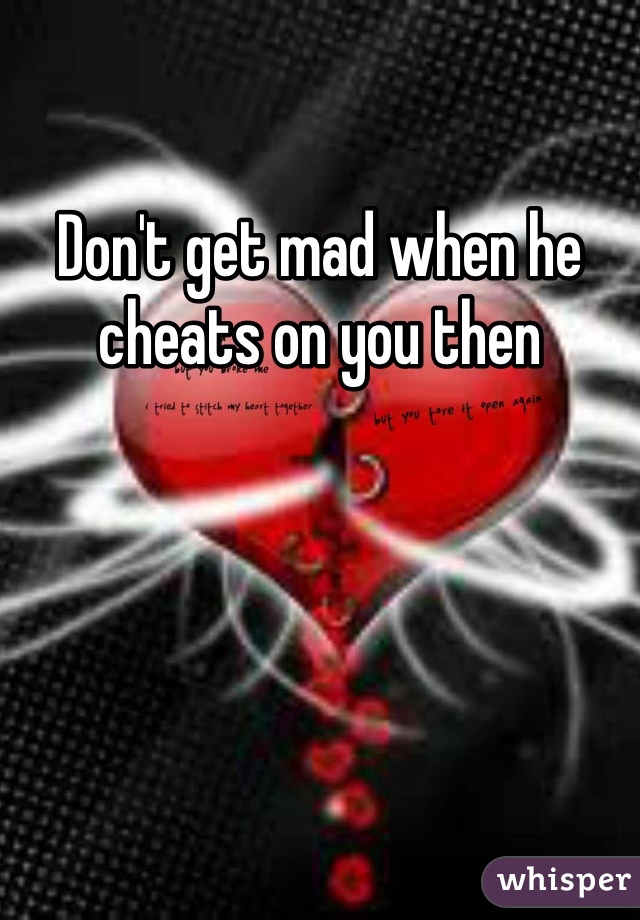 Don't get mad when he cheats on you then