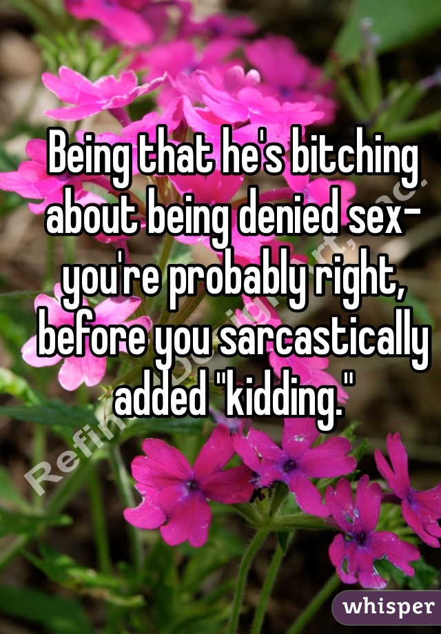 Being that he's bitching about being denied sex- you're probably right, before you sarcastically added "kidding."