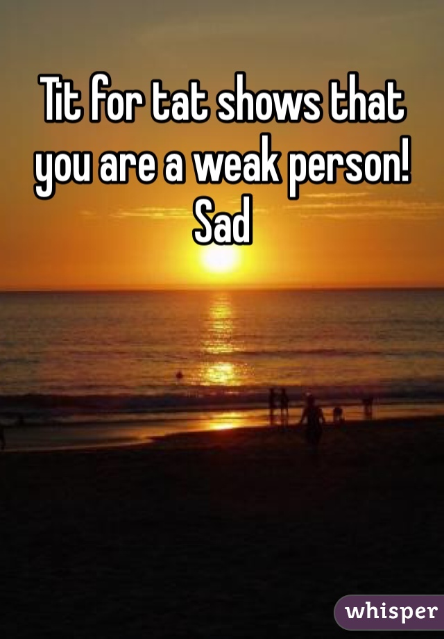 Tit for tat shows that you are a weak person!  Sad