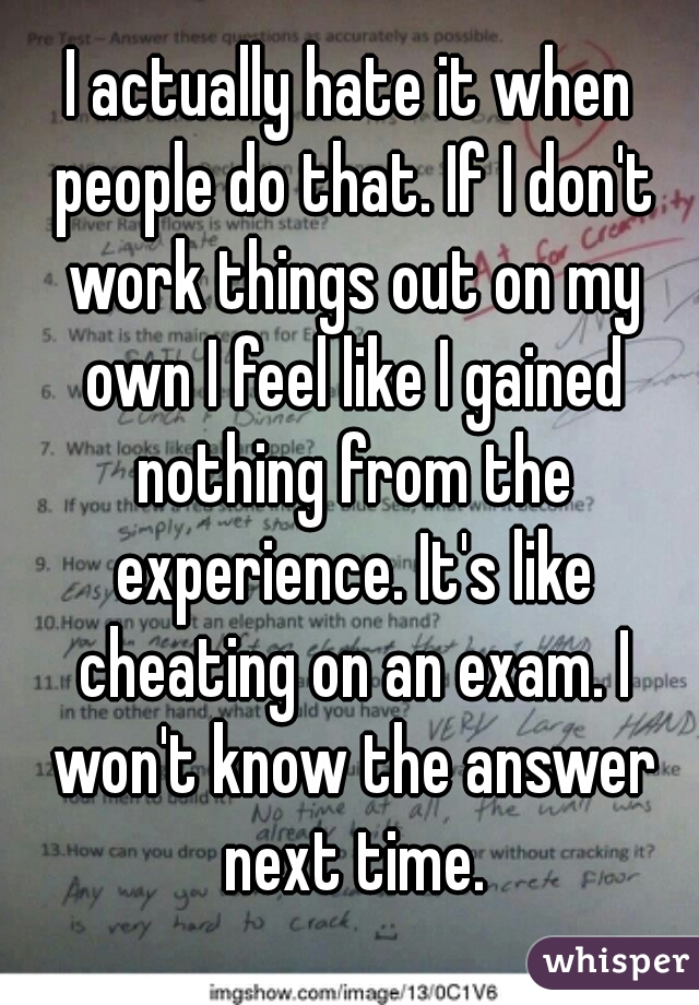 I actually hate it when people do that. If I don't work things out on my own I feel like I gained nothing from the experience. It's like cheating on an exam. I won't know the answer next time.