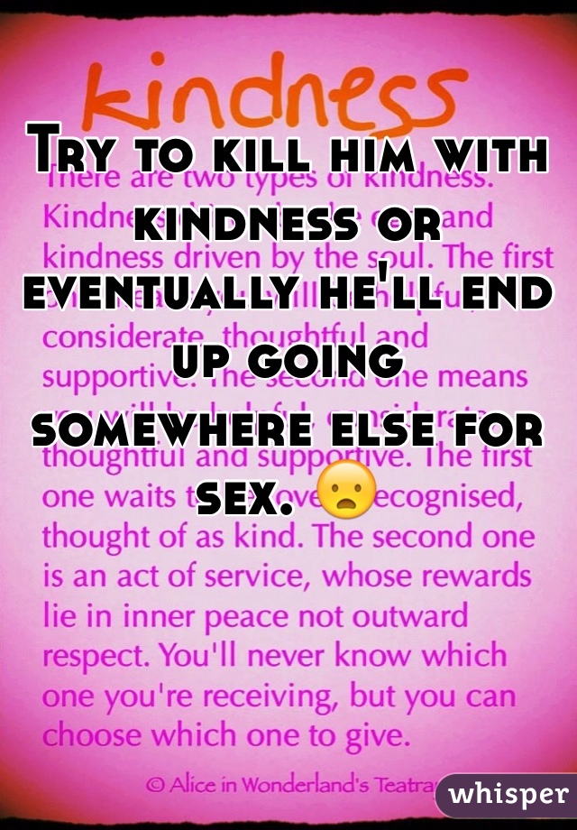 Try to kill him with kindness or
eventually he'll end up going
somewhere else for sex. 😦