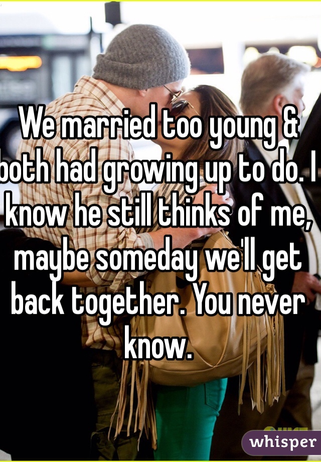 We married too young & both had growing up to do. I know he still thinks of me, maybe someday we'll get back together. You never know.