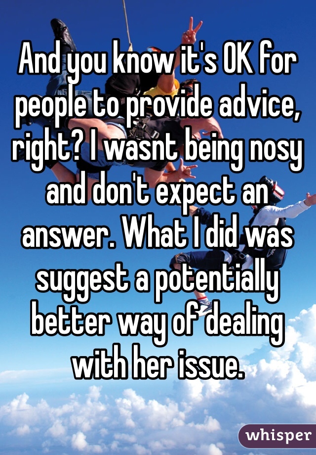 And you know it's OK for people to provide advice, right? I wasnt being nosy and don't expect an answer. What I did was suggest a potentially better way of dealing with her issue.