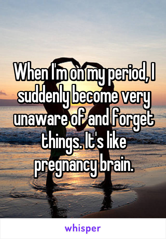 When I'm on my period, I suddenly become very unaware of and forget things. It's like pregnancy brain.