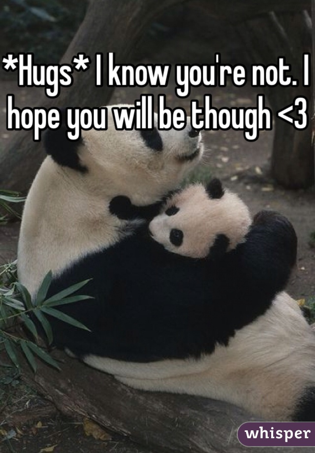 *Hugs* I know you're not. I hope you will be though <3