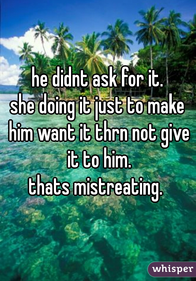 he didnt ask for it.
she doing it just to make him want it thrn not give it to him.
thats mistreating. 