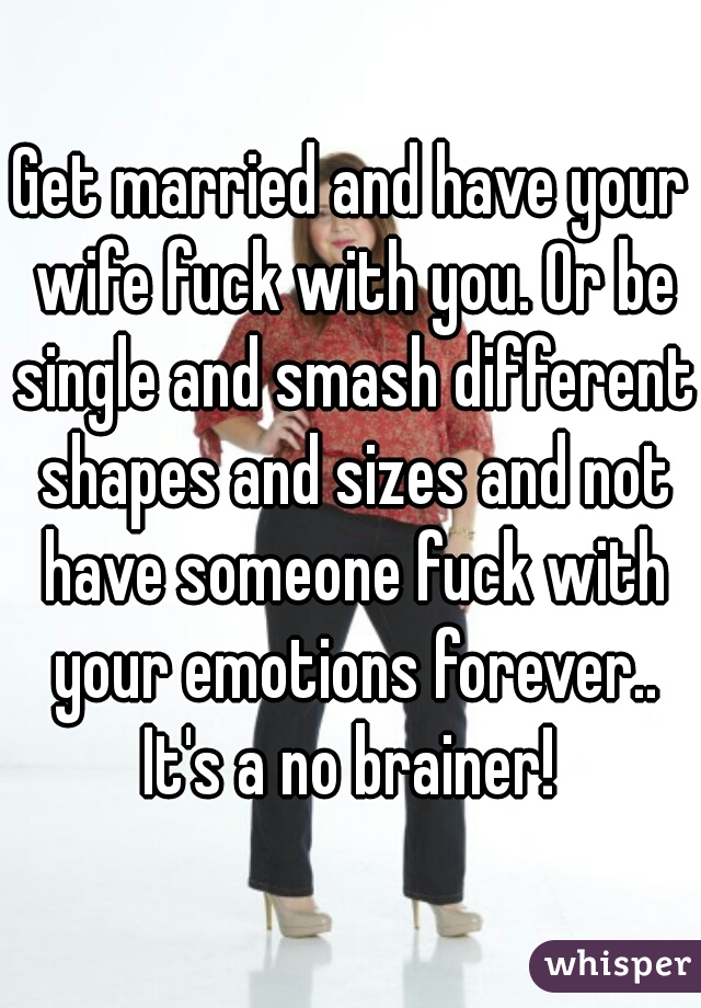 Get married and have your wife fuck with you. Or be single and smash different shapes and sizes and not have someone fuck with your emotions forever.. It's a no brainer! 