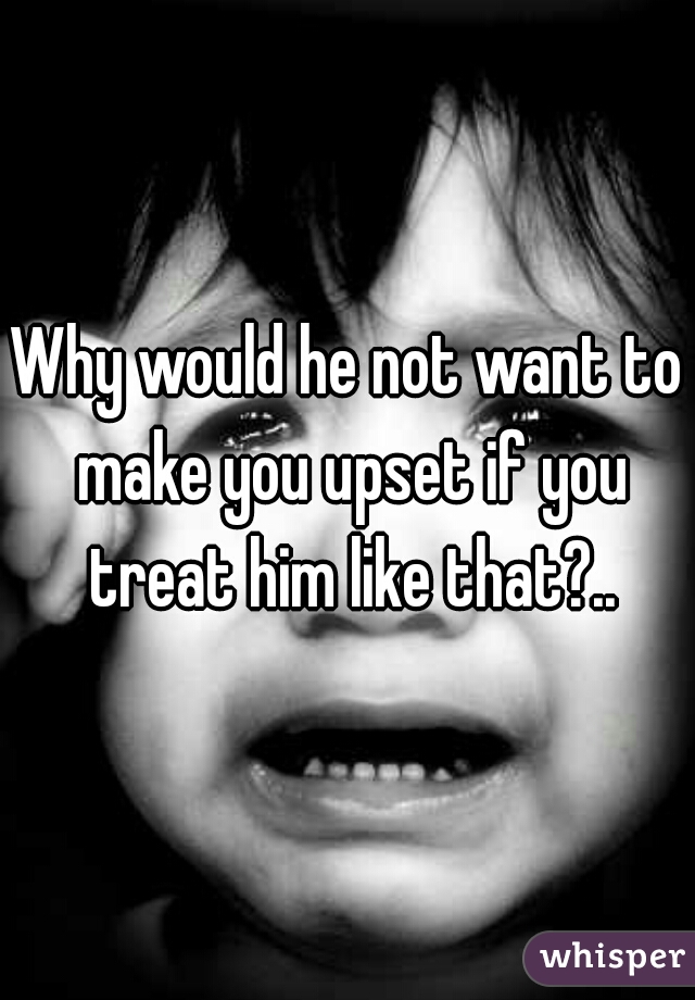 Why would he not want to make you upset if you treat him like that?..