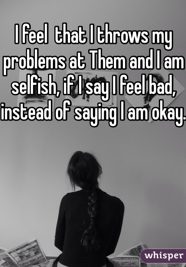 I feel  that I throws my problems at Them and I am selfish, if I say I feel bad, instead of saying I am okay.