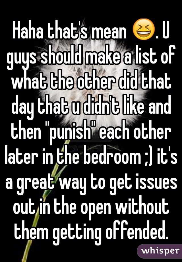 Haha that's mean 😆. U guys should make a list of what the other did that day that u didn't like and then "punish" each other later in the bedroom ;) it's a great way to get issues out in the open without them getting offended. 