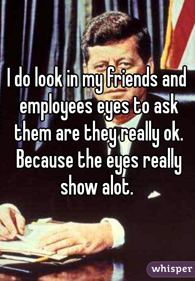 I do look in my friends and employees eyes to ask them are they really ok. Because the eyes really show alot. 