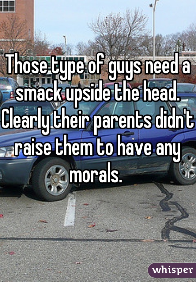 Those type of guys need a smack upside the head.
Clearly their parents didn't raise them to have any morals. 