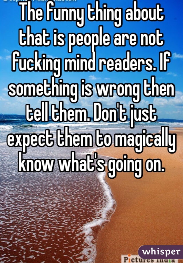 The funny thing about that is people are not fucking mind readers. If something is wrong then tell them. Don't just expect them to magically know what's going on.
