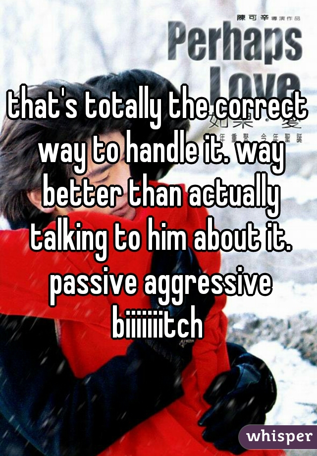 that's totally the correct way to handle it. way better than actually talking to him about it. passive aggressive biiiiiiitch 