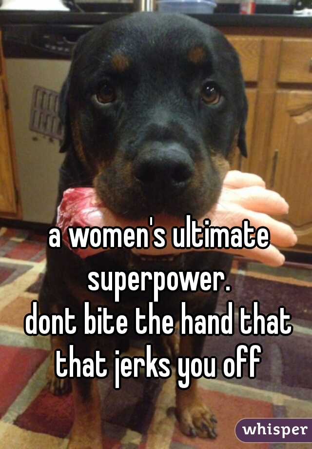 a women's ultimate superpower. 
dont bite the hand that that jerks you off 