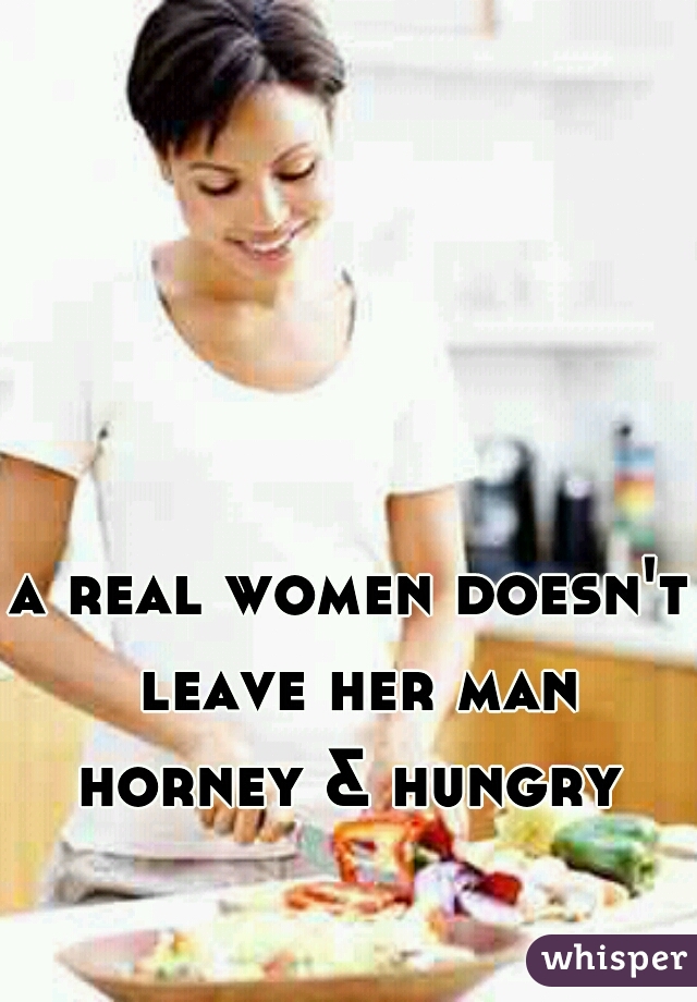 a real women doesn't leave her man horney & hungry 