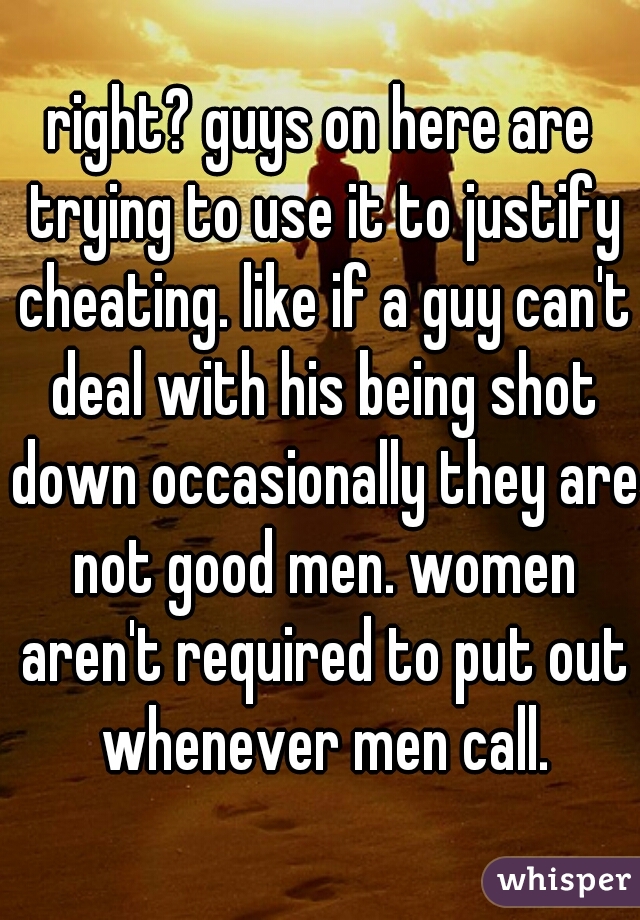 right? guys on here are trying to use it to justify cheating. like if a guy can't deal with his being shot down occasionally they are not good men. women aren't required to put out whenever men call.