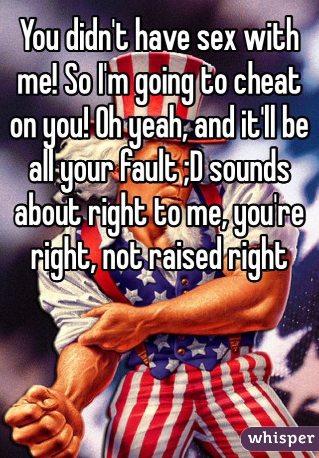 You didn't have sex with me! So I'm going to cheat on you! Oh yeah, and it'll be all your fault ;D sounds about right to me, you're right, not raised right