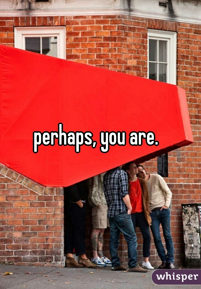 perhaps, you are.  