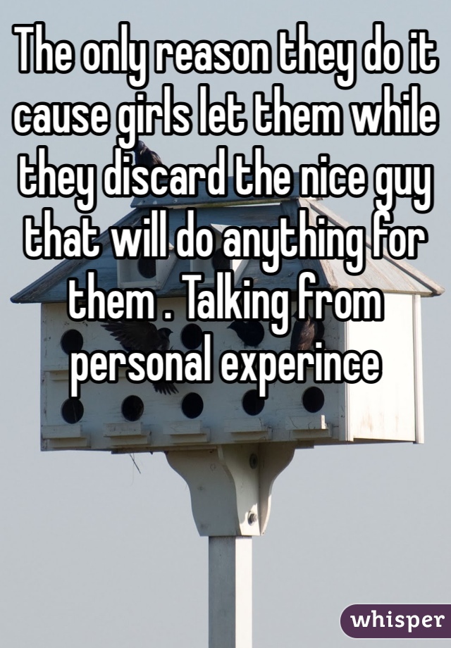 The only reason they do it cause girls let them while they discard the nice guy that will do anything for them . Talking from personal experince