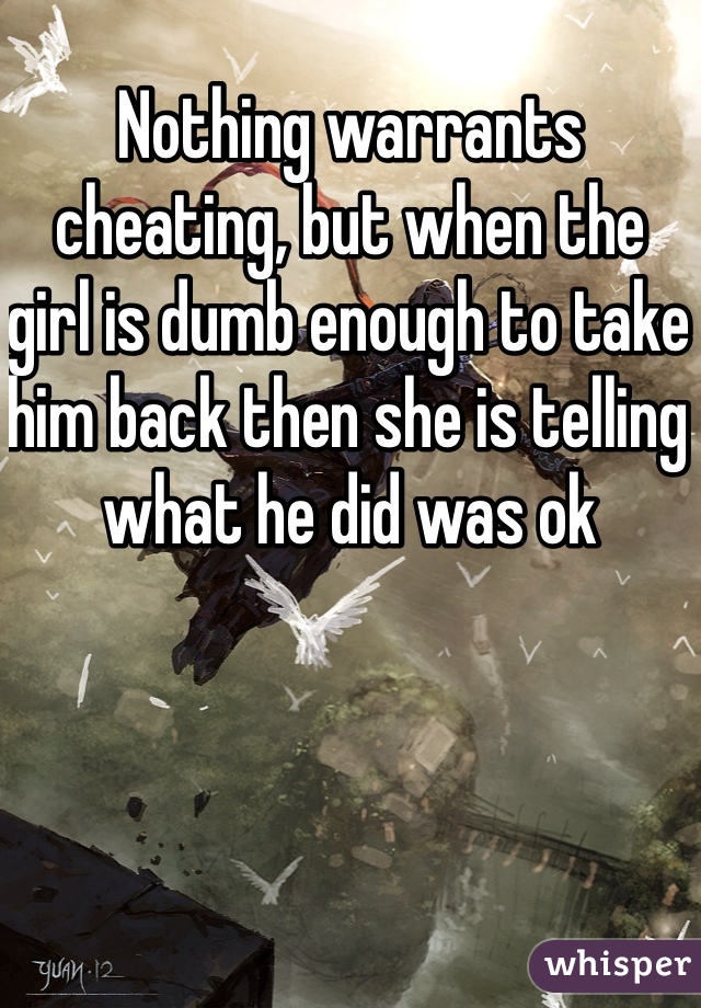 Nothing warrants cheating, but when the girl is dumb enough to take him back then she is telling what he did was ok