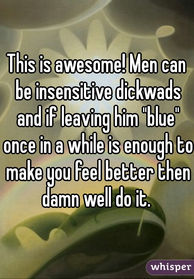 This is awesome! Men can be insensitive dickwads and if leaving him "blue" once in a while is enough to make you feel better then damn well do it. 