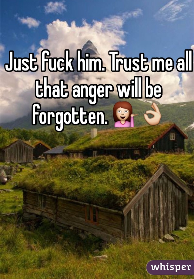 Just fuck him. Trust me all that anger will be forgotten. 💁👌