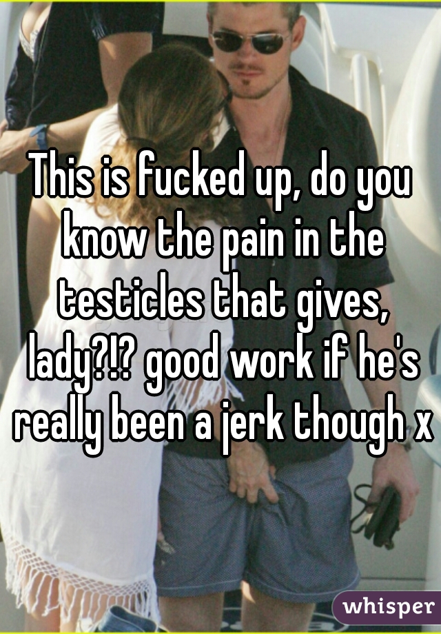 This is fucked up, do you know the pain in the testicles that gives, lady?!? good work if he's really been a jerk though xD