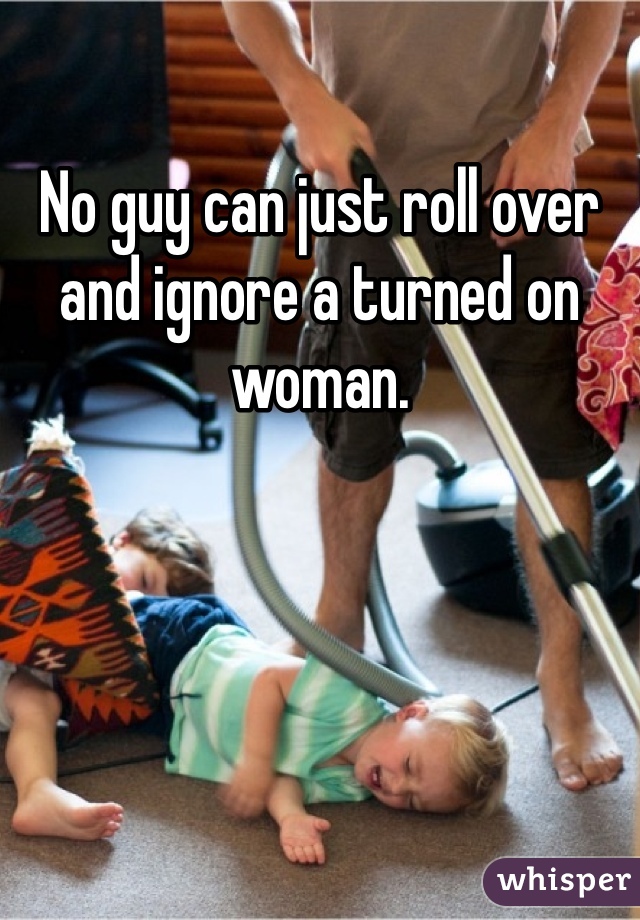 No guy can just roll over and ignore a turned on woman. 