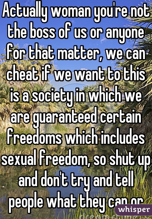 Actually woman you're not the boss of us or anyone for that matter, we can cheat if we want to this is a society in which we are guaranteed certain freedoms which includes sexual freedom, so shut up and don't try and tell people what they can or can't do. 