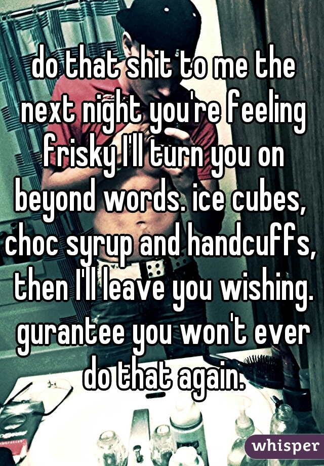  do that shit to me the next night you're feeling frisky I'll turn you on beyond words. ice cubes,  choc syrup and handcuffs,  then I'll leave you wishing. gurantee you won't ever do that again.