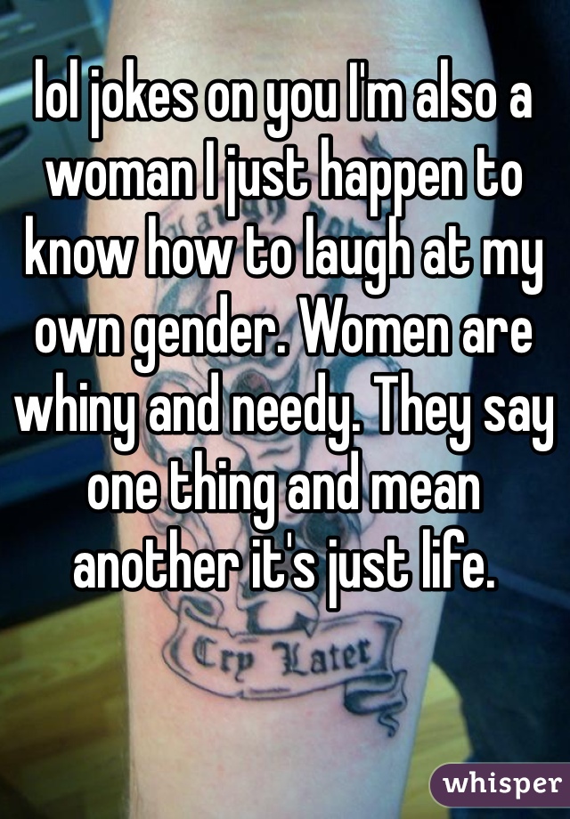 lol jokes on you I'm also a woman I just happen to know how to laugh at my own gender. Women are whiny and needy. They say one thing and mean another it's just life.