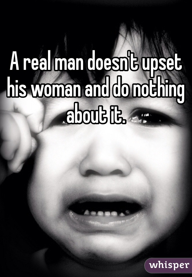 A real man doesn't upset his woman and do nothing about it. 