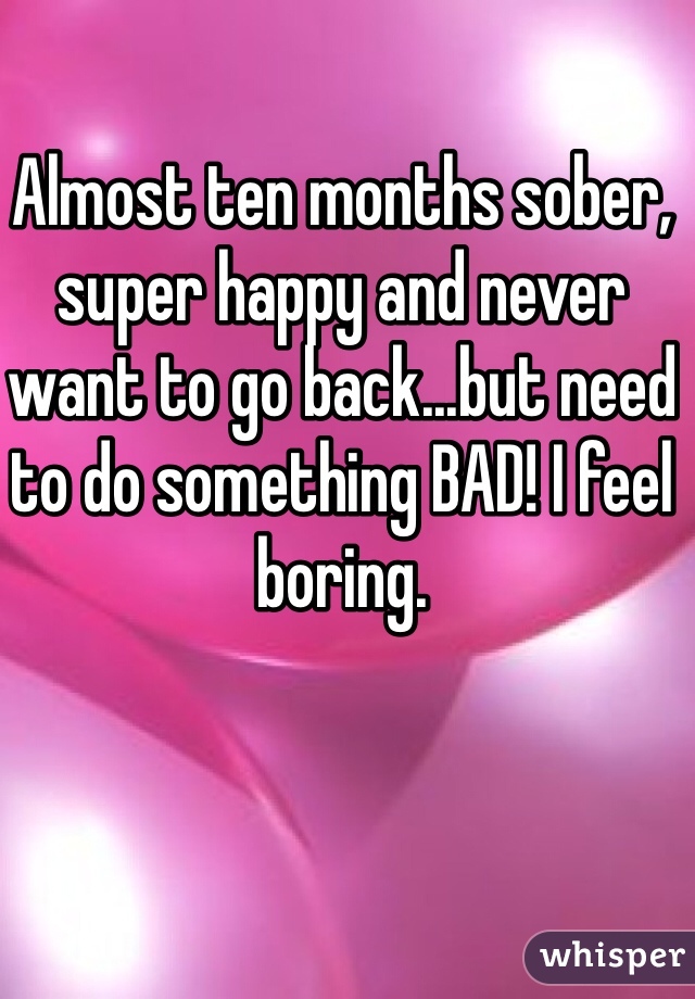 Almost ten months sober, super happy and never want to go back...but need to do something BAD! I feel boring. 