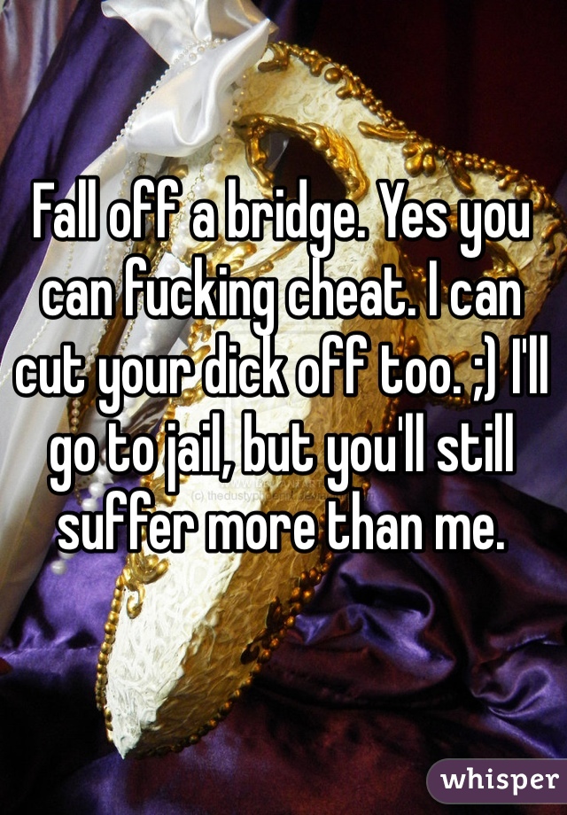 Fall off a bridge. Yes you can fucking cheat. I can cut your dick off too. ;) I'll go to jail, but you'll still suffer more than me. 