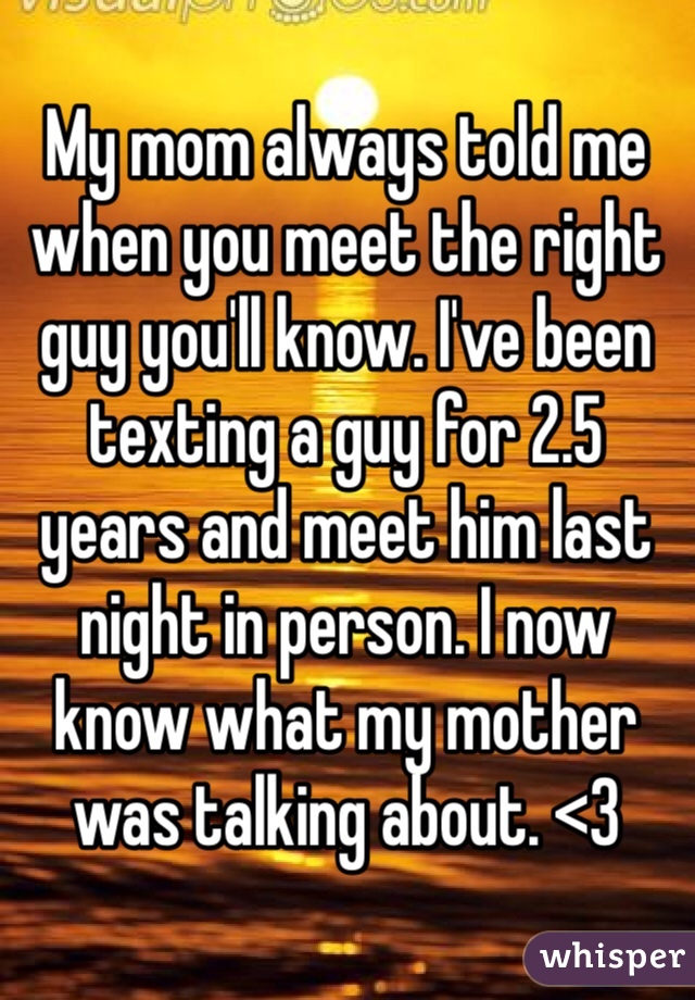 My mom always told me when you meet the right guy you'll know. I've been texting a guy for 2.5 years and meet him last night in person. I now know what my mother was talking about. <3