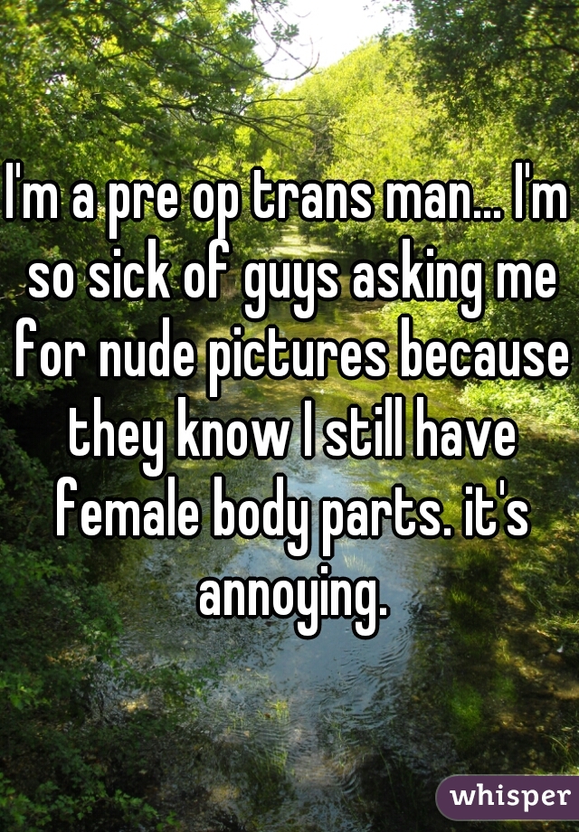 I'm a pre op trans man... I'm so sick of guys asking me for nude pictures because they know I still have female body parts. it's annoying.