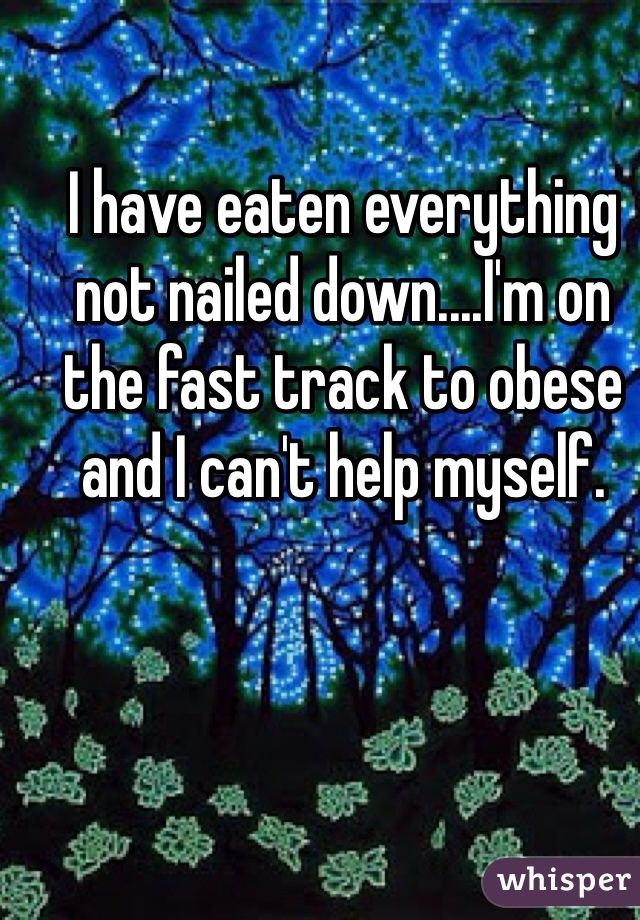 I have eaten everything not nailed down....I'm on the fast track to obese and I can't help myself. 