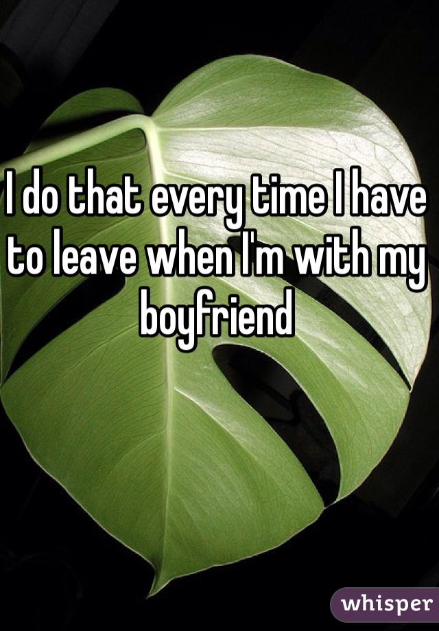 I do that every time I have to leave when I'm with my boyfriend 