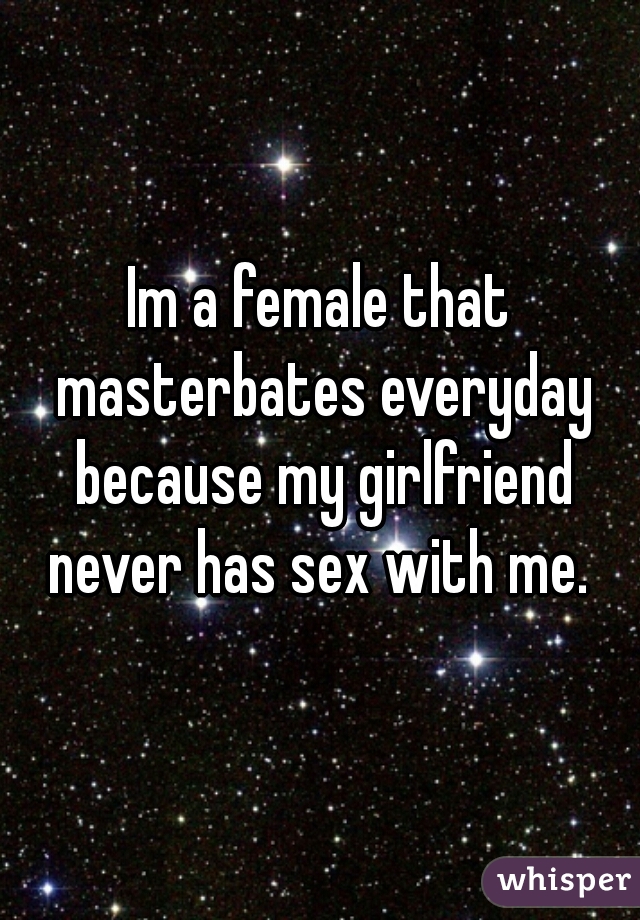 Im a female that masterbates everyday because my girlfriend never has sex with me. 