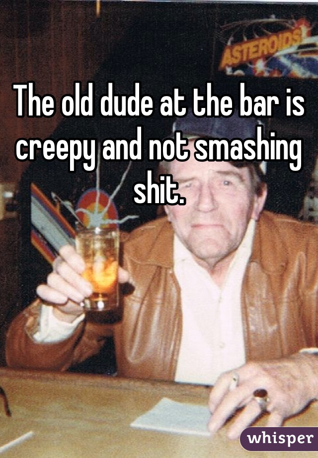 The old dude at the bar is creepy and not smashing shit. 